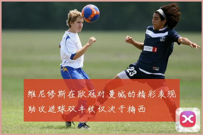 维尼修斯在欧冠对曼城的精彩表现助攻进球双丰收仅次于梅西