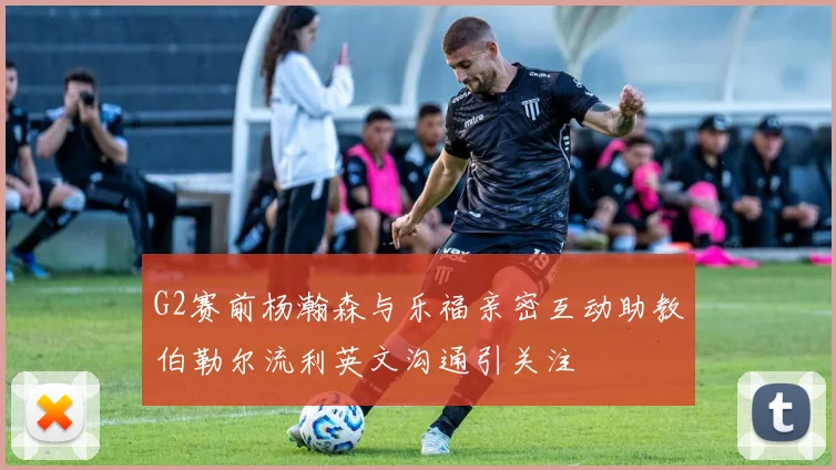 G2赛前杨瀚森与乐福亲密互动助教伯勒尔流利英文沟通引关注