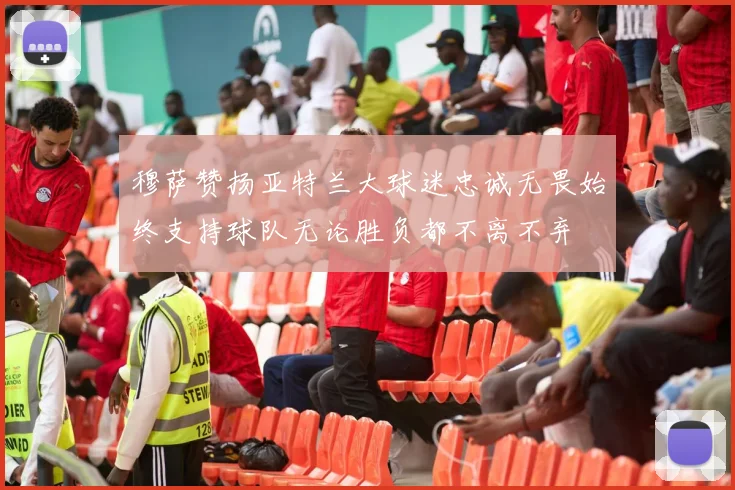 穆萨赞扬亚特兰大球迷忠诚无畏始终支持球队无论胜负都不离不弃