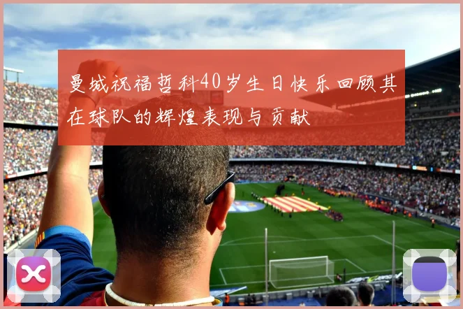 曼城祝福哲科40岁生日快乐回顾其在球队的辉煌表现与贡献